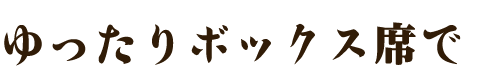 ゆったりボックス席で