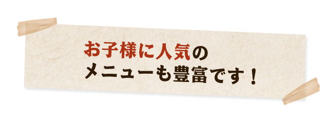 お子様に人気の メニューも豊富です！