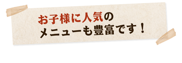 お子様に人気の メニューも豊富です！